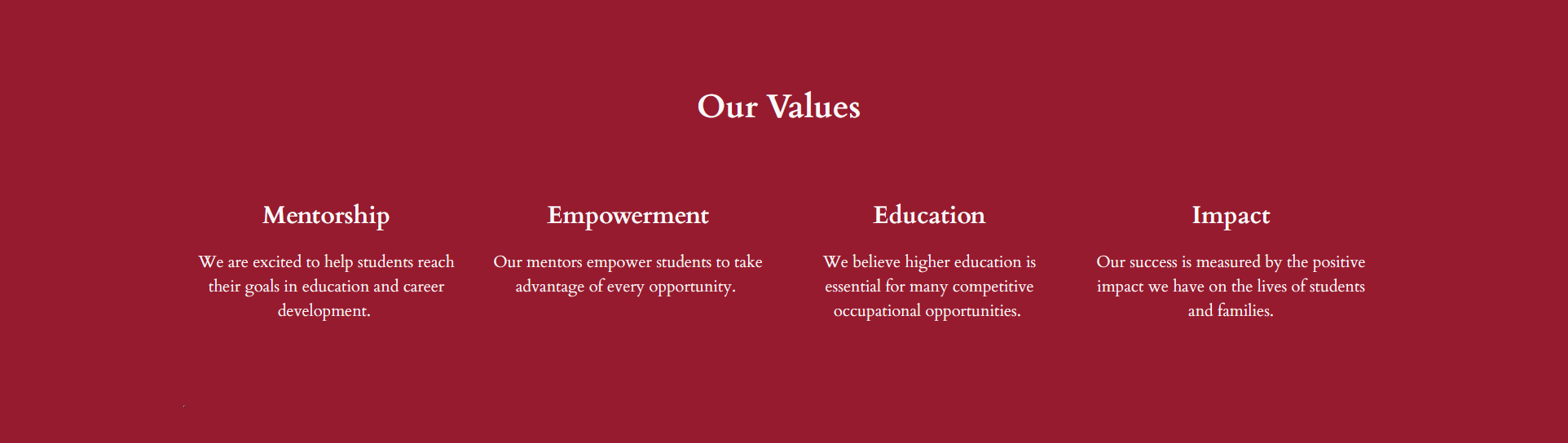 Mentors Values: Mentorship

            We are excited to help students reach their goals in education and career development. Empowerment Our mentors empower students to take advantage of every opportunity. Education  We believe higher education is essential for many competitive occupational opportunities. Impact
            Our success is measured by the positive impact we have on the lives of students and families. 